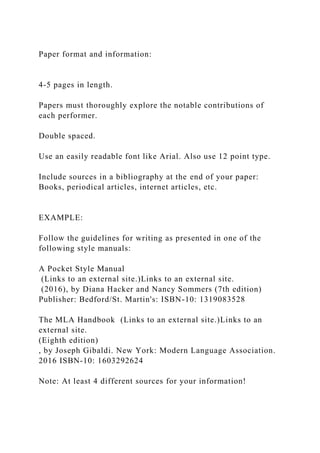 Paper format and information:
4-5 pages in length.
Papers must thoroughly explore the notable contributions of
each performer.
Double spaced.
Use an easily readable font like Arial. Also use 12 point type.
Include sources in a bibliography at the end of your paper:
Books, periodical articles, internet articles, etc.
EXAMPLE:
Follow the guidelines for writing as presented in one of the
following style manuals:
A Pocket Style Manual
(Links to an external site.)Links to an external site.
(2016), by Diana Hacker and Nancy Sommers (7th edition)
Publisher: Bedford/St. Martin's: ISBN-10: 1319083528
The MLA Handbook (Links to an external site.)Links to an
external site.
(Eighth edition)
, by Joseph Gibaldi. New York: Modern Language Association.
2016 ISBN-10: 1603292624
Note: At least 4 different sources for your information!
 