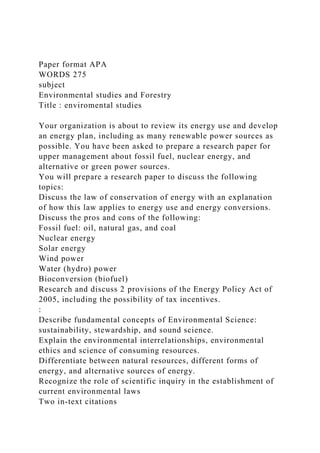 Paper format APA
WORDS 275
subject
Environmental studies and Forestry
Title : enviromental studies
Your organization is about to review its energy use and develop
an energy plan, including as many renewable power sources as
possible. You have been asked to prepare a research paper for
upper management about fossil fuel, nuclear energy, and
alternative or green power sources.
You will prepare a research paper to discuss the following
topics:
Discuss the law of conservation of energy with an explanation
of how this law applies to energy use and energy conversions.
Discuss the pros and cons of the following:
Fossil fuel: oil, natural gas, and coal
Nuclear energy
Solar energy
Wind power
Water (hydro) power
Bioconversion (biofuel)
Research and discuss 2 provisions of the Energy Policy Act of
2005, including the possibility of tax incentives.
:
Describe fundamental concepts of Environmental Science:
sustainability, stewardship, and sound science.
Explain the environmental interrelationships, environmental
ethics and science of consuming resources.
Differentiate between natural resources, different forms of
energy, and alternative sources of energy.
Recognize the role of scientific inquiry in the establishment of
current environmental laws
Two in-text citations
 
