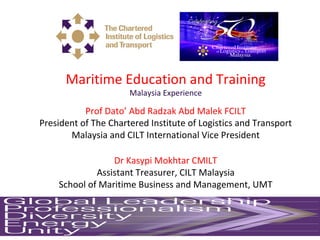 Maritime Education and Training
Malaysia Experience
Prof Dato’ Abd Radzak Abd Malek FCILT
President of The Chartered Institute of Logistics and Transport
Malaysia and CILT International Vice President
Dr Kasypi Mokhtar CMILT
Assistant Treasurer, CILT Malaysia
School of Maritime Business and Management, UMT
 