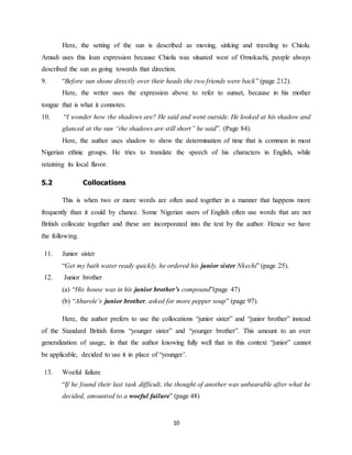 10
Here, the setting of the sun is described as moving, sinking and traveling to Chiolu.
Amadi uses this loan expression because Chiolu was situated west of Omokachi, people always
described the sun as going towards that direction.
9. “Before sun shone directly over their heads the two friends were back” (page 212).
Here, the writer uses the expression above to refer to sunset, because in his mother
tongue that is what it connotes.
10. “I wonder how the shadows are? He said and went outside. He looked at his shadow and
glanced at the sun “the shadows are still short” he said”. (Page 84).
Here, the author uses shadow to show the determination of time that is common in most
Nigerian ethnic groups. He tries to translate the speech of his characters in English, while
retaining its local flavor.
5.2 Collocations
This is when two or more words are often used together in a manner that happens more
frequently than it could by chance. Some Nigerian users of English often use words that are not
British collocate together and these are incorporated into the text by the author. Hence we have
the following.
11. Junior sister
“Get my bath water ready quickly, he ordered his junior sister Nkechi” (page 25).
12. Junior brother
(a) “His house was in his junior brother’s compound”(page 47)
(b) “Ahurole’s junior brother, asked for more pepper soup” (page 97).
Here, the author prefers to use the collocations “junior sister” and “junior brother” instead
of the Standard British forms “younger sister” and “younger brother”. This amount to an over
generalization of usage, in that the author knowing fully well that in this context “junior” cannot
be applicable, decided to use it in place of “younger’.
13. Woeful failure
“If he found their last task difficult, the thought of another was unbearable after what he
decided, amounted to a woeful failure” (page 48)
 