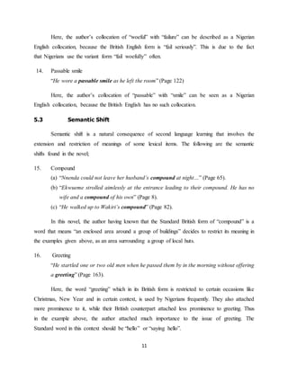 11
Here, the author’s collocation of “woeful” with “failure” can be described as a Nigerian
English collocation, because the British English form is “fail seriously”. This is due to the fact
that Nigerians use the variant form “fail woefully” often.
14. Passable smile
“He wore a passable smile as he left the room” (Page 122)
Here, the author’s collocation of “passable” with “smile” can be seen as a Nigerian
English collocation, because the British English has no such collocation.
5.3 Semantic Shift
Semantic shift is a natural consequence of second language learning that involves the
extension and restriction of meanings of some lexical items. The following are the semantic
shifts found in the novel;
15. Compound
(a) “Nnenda could not leave her husband’s compound at night…” (Page 65).
(b) “Ekwueme strolled aimlessly at the entrance leading to their compound. He has no
wife and a compound of his own” (Page 8).
(c) “He walked up to Wakiri’s compound” (Page 82).
In this novel, the author having known that the Standard British form of “compound” is a
word that means “an enclosed area around a group of buildings” decides to restrict its meaning in
the examples given above, as an area surrounding a group of local huts.
16. Greeting
“He startled one or two old men when he passed them by in the morning without offering
a greeting” (Page 163).
Here, the word “greeting” which in its British form is restricted to certain occasions like
Christmas, New Year and in certain context, is used by Nigerians frequently. They also attached
more prominence to it, while their British counterpart attached less prominence to greeting. Thus
in the example above, the author attached much importance to the issue of greeting. The
Standard word in this context should be “hello” or “saying hello”.
 