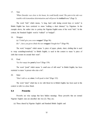 12
17. Trek
“When Emenike was close to his house, he could hardly stand. The pain in his side was
tenable with tremendous determination and will power he trekked home” (Page 2).
The word “trek” which means, “a long, hard walk lasting several days or weeks” in
British English has been restricted to mean “walking a short distance” by Nigerians. In the
example above, the author tries to portray the Nigerian English sense of the word “trek”. In this
context, the Standard English word is “walked” or “trudged”.
18. Wrapper
(a) “I shall give you a new wrapper” (Page 96).
(b) “…have you given Ahule the new wrapper I bought her?” (Page 99).
The word “wrapper” which means “a piece of paper, plastic, sheet, clothing that is used
to wrap something/somebody” in British English, is used in this context to mean “a piece of
cloth that women tie around their waist”.
19. Pond
“Let her empty her pond of tears” (Page 139)
The word “pond” which means “a small area of still water” in British English, has been
restricted to mean “a person who cries a lot”.
20. Sister
“Don’t talk so, my sister, I will speak to him” (Page 152)
The word “sister” which has to do with blood tie in British English, has been used in this
context to refer to a close friend.
5.4 Proverbs
Proverbs are wise sayings that have hidden meanings. Those proverbs that are termed
Nigerian English ones are classified into two (2). They are;
(a) Those shared by Nigerian English and Standard British English and
 