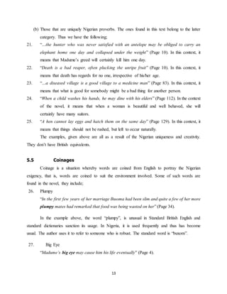 13
(b) Those that are uniquely Nigerian proverbs. The ones found in this text belong to the latter
category. Thus we have the following;
21. “…the hunter who was never satisfied with an antelope may be obliged to carry an
elephant home one day and collapsed under the weight” (Page 10). In this context, it
means that Madume’s greed will certainly kill him one day.
22. “Death is a bad reaper, often plucking the unripe fruit” (Page 10). In this context, it
means that death has regards for no one, irrespective of his/her age.
23. “…a diseased village is a good village to a medicine man” (Page 83). In this context, it
means that what is good for somebody might be a bad thing for another person.
24. “When a child washes his hands, he may dine with his elders” (Page 112). In the context
of the novel, it means that when a woman is beautiful and well behaved, she will
certainly have many suitors.
25. “A hen cannot lay eggs and hatch them on the same day” (Page 129). In this context, it
means that things should not be rushed, but left to occur naturally.
The examples, given above are all as a result of the Nigerian uniqueness and creativity.
They don’t have British equivalents.
5.5 Coinages
Coinage is a situation whereby words are coined from English to portray the Nigerian
exigency, that is, words are coined to suit the environment involved. Some of such words are
found in the novel, they include;
26. Plumpy
“In the first few years of her marriage Ihuoma had been slim and quite a few of her more
plumpy mates had remarked that food was being wasted on her” (Page 34).
In the example above, the word “plumpy”, is unusual in Standard British English and
standard dictionaries sanction its usage. In Nigeria, it is used frequently and thus has become
usual. The author uses it to refer to someone who is robust. The standard word is “buxom”.
27. Big Eye
“Madume’s big eye may cause him his life eventually” (Page 4).
 