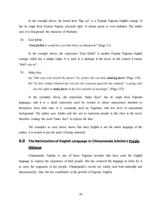 14
In the example above, the lexical item “Big eye” is a Popular Nigerian English coinage. It
has its origin from Eastern Nigeria, precisely Igbo. It means greed or over-ambition. The author
uses it to foreground the character of Madume.
28. God forbid
“God forbid it would be a terrible blow on Omakachi” (Page 11).
In the example above, the expression “God forbid” is another Popular Nigerian English
coinage which has a pidgin origin. It is used in a dialogue in the novel. In this context it means
“don’t say so”.
29. Make face
(a) “Did your wife attend the dance? No, father she was busy making faces” (Page 139).
(b) “At first Adaku blamed her son for the constant quarrels she claimed “a going wife
has the right to make faces in her few months of marriage”. (Page 137).
In the examples above, the expression “make faces” has its origin from Nigerian
languages, and it is a facial expression used by women to attract unnecessary attention to
themselves from their men. It is commonly used by Nigerians with low level of educational
background. The author uses Adaku and her son to represent people in this class in the novel,
therefore coining the word “make face” to express his idea.
The examples as seen above shows that since English is not the native language of the
author, it is bound to pay the price of being nativized.
6.0 The Nativization of English Language in Chimamanda Adichie’s Purple
Hibiscus
Chimamanda Adichie is one of those Nigerian novelists that have used the English
language to express the experience of their people. She has cornered the language in order for it
to carry the exigencies of her people. Chimamanda’s novels are widely read both nationally and
internationally, thus she has contributed to the growth of Nigerian English.
 