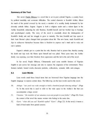 15
Summary of the Text
Her novel, Purple Hibiscus is a novel that is set in post colonial Nigeria, a country beset
by political instability and economic difficulties. The central character is Kambili Achike, fifteen
for much of the period covered by the novel, a member of a wealthy family dominated by her
devoutly catholic father, Eugene. Eugene is both a religious zealot and a violent figure in the
Achike household, subjecting his wife Beatrice, Kambili herself, and her brother Jaja to beatings
and psychological cruelty. The story of the novel is essentially about the disintegration of
Kambili’s family unit and her struggle to grow to maturity. The time Kambili and Jaja spent at
their Aunt Ifeoma’s place changed their perception about life. This new home, made Kambili and
Jaja to rediscover themselves because there is freedom to express one’s mind and to voice out
one’s opinion.
Eugene’s attitude got to a point that his wife, Beatrice had to poison him, thereby causing
his death and Jaja took the blame upon himself and was jailed. Three years later, the Achike
family was rejoicing over their freedom from oppression and this led to the end of the novel.
In her novel, Purple Hibiscus, Chimamanda used some notable features of Nigerian
English to put across her message and also to express the exigencies of her environment. These
features include; loaned words, discourse particles, collocations, semantic shifts and coinages.
6.1 Loan Words
Loan words entail those lexical items that are borrowed from Nigerian language into the
English language to express certain ideas. The following are the loan words used in this novel.
30. Atilogu: “our yard was wide enough to hold a hundred people dancing atilogu”. (Page
9). In this novel this is used to refer to the wide space in the Achike’s flat that can
accommodate a large crowd.
31. Umunna: “the member of our umunna even sent people to your father”. (Page 20). From
the context of the novel this means women who belong to the same clan.
32. Garri: “what did you eat? Kambili replied “Garri”. (Page 22). In the novel, it means a
kind of food made from grated cassava.
 