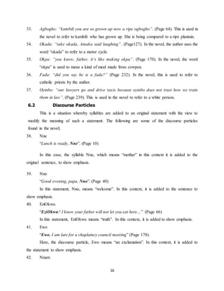16
33. Agbogho: “kambili you are so grown up now a ripe ogbogho”. (Page 64). This is used in
the novel to refer to kambili who has grown up. She is being compared to a ripe plantain.
34. Okada: “take okada, Amaka said laughing”. (Page127). In the novel, the author uses the
word “okada” to refer to a motor cycle.
35. Okpa: “you know, father, it’s like making okpa”. (Page 170). In the novel, the word
“okpa” is used to mean a kind of meal made from cowpea.
36. Fada: “did you say he is a fada?” (Page 232). In the novel, this is used to refer to
catholic priests by the author.
37. Oyinbo: “our lawyers go and drive taxis because oyinbo does not trust how we train
them in law”. (Page 239). This is used in the novel to refer to a white person.
6.2 Discourse Particles
This is a situation whereby syllables are added to an original statement with the view to
modify the meaning of such a statement. The following are some of the discourse particles
found in the novel;
38. Nne
“Lunch is ready, Nne”. (Page 10)
In this case, the syllable Nne, which means “mother” in this context it is added to the
original sentence, to show emphasis.
39. Nno
“Good evening, papa, Nno”. (Page 40)
In this statement, Nno, means “welcome”. In this context, it is added to the sentence to
show emphasis.
40. EziOkwu
“EziOkwu? I know your father will not let you eat here…” (Page 66)
In this statement, EziOkwu means “truth”. In this context, it is added to show emphasis.
41. Ewo
“Ewo, I am late for a chaplaincy council meeting” (Page 178).
Here, the discourse particle, Ewo means “an exclamation”. In this context, it is added to
the statement to show emphasis.
42. Nnam
 