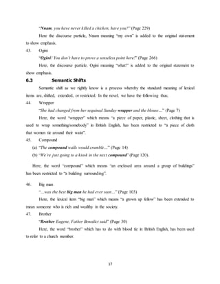 17
“Nnam, you have never killed a chicken, have you?” (Page 229)
Here the discourse particle, Nnam meaning “my own” is added to the original statement
to show emphasis.
43. Ogini
“Ogini! You don’t have to prove a senseless point here!” (Page 266)
Here, the discourse particle, Ogini meaning “what!” is added to the original statement to
show emphasis.
6.3 Semantic Shifts
Semantic shift as we rightly know is a process whereby the standard meaning of lexical
items are, shifted, extended, or restricted. In the novel, we have the following thus;
44. Wrapper
“She had changed from her sequined Sunday wrapper and the blouse…” (Page 7)
Here, the word “wrapper” which means “a piece of paper, plastic, sheet, clothing that is
used to wrap something/somebody” in British English, has been restricted to “a piece of cloth
that women tie around their waist”.
45. Compound
(a) “The compound walls would crumble…” (Page 14)
(b) “We’re just going to a kiosk in the next compound” (Page 120).
Here, the word “compound” which means “an enclosed area around a group of buildings”
has been restricted to “a building surrounding”.
46. Big man
“…was the best big man he had ever seen…” (Page 103)
Here, the lexical item “big man” which means “a grown up fellow” has been extended to
mean someone who is rich and wealthy in the society.
47. Brother
“Brother Eugene, Father Benedict said” (Page 30)
Here, the word “brother” which has to do with blood tie in British English, has been used
to refer to a church member.
 