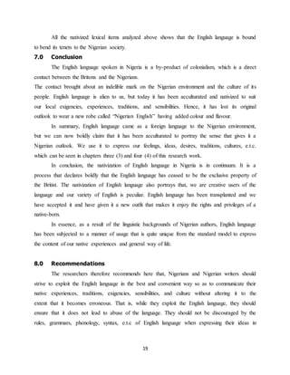 19
All the nativized lexical items analyzed above shows that the English language is bound
to bend its tenets to the Nigerian society.
7.0 Conclusion
The English language spoken in Nigeria is a by-product of colonialism, which is a direct
contact between the Britons and the Nigerians.
The contact brought about an indelible mark on the Nigerian environment and the culture of its
people. English language is alien to us, but today it has been acculturated and nativized to suit
our local exigencies, experiences, traditions, and sensibilities. Hence, it has lost its original
outlook to wear a new robe called “Nigerian English” having added colour and flavour.
In summary, English language came as a foreign language to the Nigerian environment,
but we can now boldly claim that it has been acculturated to portray the sense that gives it a
Nigerian outlook. We use it to express our feelings, ideas, desires, traditions, cultures, e.t.c.
which can be seen in chapters three (3) and four (4) of this research work.
In conclusion, the nativization of English language in Nigeria is in continuum. It is a
process that declares boldly that the English language has ceased to be the exclusive property of
the Britist. The nativization of English language also portrays that, we are creative users of the
language and our variety of English is peculiar. English language has been transplanted and we
have accepted it and have given it a new outfit that makes it enjoy the rights and privileges of a
native-born.
In essence, as a result of the linguistic backgrounds of Nigerian authors, English language
has been subjected to a manner of usage that is quite unique from the standard model to express
the content of our native experiences and general way of life.
8.0 Recommendations
The researchers therefore recommends here that, Nigerians and Nigerian writers should
strive to exploit the English language in the best and convenient way so as to communicate their
native experiences, traditions, exigencies, sensibilities, and culture without altering it to the
extent that it becomes erroneous. That is, while they exploit the English language, they should
ensure that it does not lead to abuse of the language. They should not be discouraged by the
rules, grammars, phonology, syntax, e.t.c of English language when expressing their ideas in
 