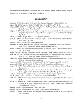 20
both spoken and written form. We should not allow the rules guiding Standard English usage to
interfere with the originality of our native experiences.
BIBLIOGRAPHY
Achebe, C. (1975). Morning Yet On Creation Day. London: Heinemann Publishers. PP. 61-62.
Adamo, G.E. (2007) “Nigerian English”. English Today 89, Vol.23, No.1, PP. 42-47.
Adedimeji, M.A. (2005). In Unifying Role of English in a Multilingual Nation: The Case of Nigeria.
Ilorin: University Press Ilorin. P. 4.
Adegbija, E. (2004). “Domestication of English in Nigeria” In Awonusi (ed). The Domestication of
English in Nigeria.A Festshrift for BiodunAdetugbo at 65. Lagos: University of Lagos.
Pp. 20-39.
Adichie, C.N. (2006). Purple Hibiscus. Lagos: Farafina Publishers.
Ajami, T.T. (2007). “Is there indeed a “Nigerian English” Journal of Humanities & Social Science.
Vol.1 Issue 1 pp. 1-10.
Amadi, E. (1966). The Concubine. London: Heinemann.
Bamgbose, A. (1991). “English in the Nigerian Environment”.Bamgbose et al(ed). New Englishes: A
West African Perspective. Ibadan: Mosuro Publishers. Pp. 9-26.
Bamiro, E. (1991). “The Social and Functional Power of Nigerian English”. World Englishes, Vol.10,
No.3, pp. 275-286.
Bamiro, E. (1991). “Nigerian Englishes in Nigeria Literature”. World Englishes, Vol.10, No.1, pp. 7-19.
Banjo, A.(1995). “On Codifying Nigerian English: Research So Far?” Bamgbose(ed). New Englishes: A
West African Perspective. Ibadan: Mosuro Publishers, pp. 203-231.
Egejuru, P.A (1980). Towards African Literary Independence: A Dialogue with Contemporary African
Writers. Connection: Greenwood Press.
Enahoro, A. (2002). “Towards a New Constitutional Order”.In Vanguard.Lagos, July 5.pp.18-19.
Igboanusi, H. (2002). Igbo English in the Nigerian Novel. Ibadan: Enicrownfit Publishers.
Isayev, M.I. (1977). National Language in the USSR: Problem and Solution. Moscow: Progress
Publications.
Jibrin, M.B.S. (2004). “Nigerianisms” as a Stylistic Device in ElechiAmadi’sThe Concubine”. Menegbe
(ed). Anyigba Journal of Arts and Humanities. Vol.3, No.1&2, pp. 77-87.
Jowitt, D. (1991). Nigerian English Usage: An Introduction. Ikeja: Longman Nigeria Limited.
Mair, C. (2008). English Linguistics: An Introduction. Tubingen: GinterNarr.
Ndahi, K.S. (1990). “Domesticating the English Language in Nigeria English”.Savanna, Vol.III, No. 1,
p.18.
Nida, E.A. &Wonderly, W.L. (1991).“Communication Roles of Language in Multilingual Societies”. In
Whitely, W.H. (ed) Language Use and Social Change. London: OUP International
African Institute. Pp.57-74.
Odumuh, A. (1987). Nigerian English. Zaria: A.B.U Press.
Odumuh, A. (1993). Sociolinguistic and Nigeria English. Ibadan: Sam Bookman.
Ogunbiyi, Y. (2004). “Nigerianism in the Nativized Variety of English in Nigeria” In JALAL, Vol.III,
No.1, pp. 30-39.
 