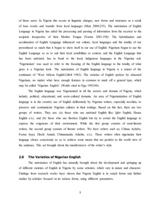 3
of those users. In Nigeria this occurs in linguistic changes, new forms and structures as a result
of loan words and transfer from local languages (Mair 2008:235). The nativization of English
Language in Nigeria has aided the processing and passing of information from the receiver to the
recipient irrespective of their Mother Tongue (Nzotta 2001:198). The hybridization and
acculturation of English Language influenced our culture, local languages and the totality of our
personhood so much that it began to show itself in our use of English. Nigerians begun to use the
English Language so as to suit their local sensibilities or context, and the English Language that
has been nativized, has to bend to the local, indigenous languages in the Nigerian soil.
‘Nigerianism’ was used to refer to the focusing of the English language to the totality of what
gives it a Nigerian look. The nativization of English language in Nigeria is a truism of the
continuum of ‘West African English’(Jibril 1982). The varieties of English spoken by educated
Nigerians, no matter what have enough features in common to mark off a general type, which
may be called ‘Nigerian English’ (Walsh cited in Ogu 1992:88).
The English language was Nigerianized in all the sectors and domain of Nigeria, which
include; political, educational, and socio-cultural domains. An area of Nigerianization of English
language is in the creative use of English deliberately by Nigerian writers, especially novelists, to
preserve and communicate Nigerian cultures in their writings. Based on this fact, there are two
groups of writers. They are; (a) those who use nativized English like; Igbo English, Hausa
English e.t.c. and (b) those who use flawless English but try to corner the English language to
express the exigencies of their environment. While the first group consists of semi-literate
writers, the second group consists of literate writers. We have writers such as; Chinua Achebe,
Festus Iyayi, Elechi Amadi, Chimamanda Adichie, e.t.c. These writers often nigerianize their
language choice consciously so as to achieve some means that are positive to the world view of
the audience. This act brought about the manifestation of the writer’s style.
2.0 The Varieties of Nigerian English
The nativization of English has naturally brought about the development and springing up
of different varieties of English in Nigeria by some scholars, which vary in nature and character.
Findings from research works have shown that Nigeria English is in varied forms and further
studies by scholars focused on its various forms, using different parameters.
 