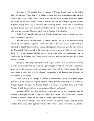 4
Brosnahan (1958) identified four (4) varieties of Nigerian English based on the spoken
form. He said that, Variety One (I) is spoken by those who have no formal education and it is
equated with Pidgin English. Variety Two (II) according to him is identified as the one spoken
by holders of the First School Leaving Certificate and that the variety is spoken by most
Nigerians. Variety Three (III) is associated with Secondary School Leavers and is characterized
by greater fluency and a more elaborate vocabulary. Variety Four (IV) is the one spoken by those
who have had University Education and is close to Standard British English.
Walsh (1967) identifies that we have Nigerian English and imperfect English, the latter
filled with mistakes and errors.
Adekunle (1979) discovers three (3) varieties. Variety One (1) is the near-native variety
spoken by well-educated Nigerians. Variety Two (2) is the ‘local colour’ variety, and it is
attributed to English finding itself in a strange ethnolinguistic domain and also that this variety is
the Nigerianized English married to the environment as we observed in Achebe’s work. Variety
Three (3) is the incipient bilingual variety which relies more on transliteration and is
characterized by deviations from English syntactic structures such as what we observed in Amos
Tutuola’s writings.
Bamgbose (1982:101) commented on both Banjo’s variety 1 to 4 and Brosnahan’s variety
I to IV and concluded that the variety of Nigerian English should not be based on educational
levels but on the competence and performance level of user of the English language. He also
went further to state that, it is the individual’s competence in the language that determines his
performance in the language.
Jowitt (1991) in an attempt to present a comprehensive picture of Nigerian English
presents a broad concept of ‘Popular Nigerian English’ (P.N.E), which includes all varieties of
Nigerian English. He states that Nigerian English is a ‘mixture of standard forms and Popular
Nigerian English forms, which are in turn composed of errors and variants’.
Igboanusi (2001) give three parameters which seem to be more commonly used by
scholars in identifying varieties of Nigerian English. They include; level of education, exposure
to forms of Standard English and the extent of Mother Tongue (MT) transfer.
From research findings, some of the varieties of Nigerian English could be termed
standard forms, some others legitimate variants, while others as errors. Those that are termed as
 