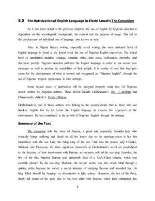8
5.0 The Nativization of English Language in Elechi Amadi’s The Concubine
As it has been noted in the previous chapters, the use of English by Nigerian novelists is
dependent on the sociolinguistic background, the context and the purpose of usage. This led to
the development of individual use of language also known as style.
Also, in Nigeria literary writing, especially novel writing, the most nativized level of
English language is found at the lexical level, the use of Nigerian English expression. The lexical
level of nativization includes; coinage, semantic shifts, loan word, collocation, proverbs, and
discourse particle. Nigerian novelists nativized the English language in order to put across their
messages as well as portray the sensibilities of their people. It is worthy of note that they give
room for the development of what is termed and recognized as “Nigerian English”, through the
use of Nigerian English expressions in their writings.
Some lexical areas of nativization will be analyzed properly using two (2) Nigerian
novels written by Nigerian authors. These novels include ElechiAmadi’s The Concubine and
Chimamanda Adichie’s Purple Hibiscus.
ElechiAmadi is one of those authors who belong to the second divide, that is, those who use
flawless English but try to corner the English language to express the exigencies of the
environment. He has contributed to the growth of Nigerian English through his writings.
Summary of the Text
The concubine tells the story of Ihuoma, a good and respected, beautiful lady who
ironically brings suffering and death to all her lovers due to her marriage-union in her first
incarnation with the sea king, the ruling king of the sea. That was the reason why Emenike,
Madume and Ekwueme, the three significant characters in ElechiAmadi’s novel are predestined
to die because of their involvement with Ihuoma, an exclusive wife of the sea-king. Emenike, the
first of the trio, married Ihuoma and apparently died of a Lock-Chest disease, which was
carefully planned by the sea-king. Madume, the second victim, was also struck blind through a
spitting cobra because he nursed a secret intention of marrying Ihuoma and assaulted her. He
later killed himself by hanging- an abomination in Igbo culture. Ekwueme, the last of the three,
finally fall victim of the gods due to his love affair with Ihuoma, which later culminated into
 