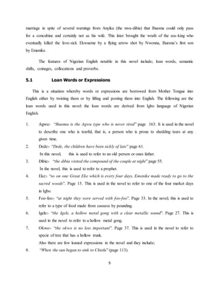 9
marriage in spite of several warnings from Anyika (the nwa-dibia) that Ihuoma could only pass
for a concubine and certainly not as his wife. This later brought the wrath of the sea-king who
eventually killed the love-sick Ekwueme by a flying arrow shot by Nwonna, Ihuoma’s first son
by Emenike.
The features of Nigerian English notable in this novel include; loan words, semantic
shifts, coinages, collocations and proverbs.
5.1 Loan Words or Expressions
This is a situation whereby words or expressions are borrowed from Mother Tongue into
English either by twisting them or by lifting and posting them into English. The following are the
loan words used in this novel: the loan words are derived from Igbo language of Nigerian
English.
1. Agwu:- “Ihuoma is the Agwu type who is never tired” page 163. It is used in the novel
to describe one who is tearful, that is, a person who is prone to shedding tears at any
given time.
2. Dede:- “Dede, the children have been sickly of late” page 61.
In this novel, this is used to refer to an old person or ones father.
3. Dibia:- “the dibia visited the compound of the couple at night” page 55.
In the novel, this is used to refer to a prophet.
4. Eke:- “so on one Great Eke which is every four days, Emenike made ready to go to the
sacred woods”. Page 15. This is used in the novel to refer to one of the four market days
in Igbo.
5. Foo-foo:- “at night they were served with foo-foo”. Page 33. In the novel, this is used to
refer to a type of food made from cassava by pounding.
6. Igele:- “the Igele, a hollow metal gong with a clear metallic sound”. Page 27. This is
used in the novel to refer to a hollow metal gong.
7. Okwo:- “the okwo is no less important”. Page 37. This is used in the novel to refer to
specie of tree that has a hollow trunk.
Also there are few loaned expressions in the novel and they include;
8. “When the sun began to sink to Chiolu” (page 113).
 