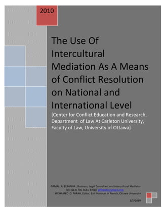 [Year]
 2010



     The Use Of
    [Type the document
     Intercultural
    title]
    [Type the document subtitle]
     Mediation As A Means
    [Type the abstract of the document here. The abstract is typically a short
    summary of the contents of the document. Type the abstract of the document

     of Conflict Resolution
    here. The abstract is typically a short summary of the contents of the document.]




     on National and
     International Level
     [Center for Conflict Education and Research,
     Department of Law At Carleton University,
     Faculty of Law, University of Ottawa]




                                                                COEMaster
    GAMAL A. ELBANNA , Business, Legal Consultant andUniversity of Ottawa
                                                      Intercultural Mediator
              Tel: (613) 736-1631 Email: gelbanna@gmail.com the date]
                                                            [Pick
      MOHAMED D. FARAH, Editor, B.A. Honours in French, Ottawa University

                                                                      1/5/2010
 
