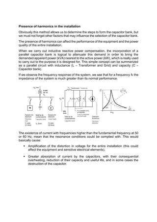 Presence of harmonics in the installation
Obviously this method allows us to determine the steps to form the capacitor bank, but
we must not forget other factors that may influence the selection of the capacitor bank.
The presence of harmonics can affect the performance of the equipment and the power
quality of the entire installation.
When we carry out inductive reactive power compensation, the incorporation of a
parallel capacitor bank is logical to attenuate this demand in order to bring the
demanded apparent power (kVA) nearest to the active power (kW), which is really used
to carry out to the purpose it is designed for. This simple concept can be summarized
as a parallel circuit with inductance (L – Transformer and Grid) and capacity (C –
Capacitor bank).
If we observe the frequency response of the system, we see that for a frequency fR the
impedance of the system is much greater than its normal performance.
The existence of current with frequencies higher than the fundamental frequency at 50
or 60 Hz, mean that the resonance conditions could be complied with. This would
basically cause:
 Amplification of the distortion in voltage for the entire installation (this could
affect the equipment and sensitive electrical elements).
 Greater absorption of current by the capacitors, with their consequential
overheating, reduction of their capacity and useful life, and in some cases the
destruction of the capacitor.
 