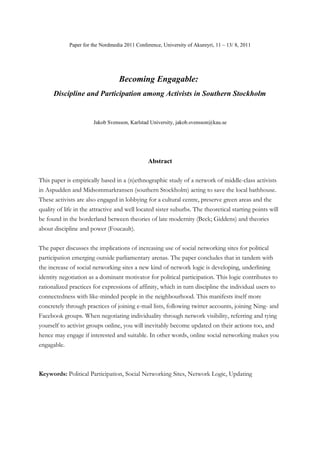 Paper for the Nordmedia 2011 Conference, University of Akureyri, 11 – 13/ 8, 2011




                                   Becoming Engagable:
      Discipline and Participation among Activists in Southern Stockholm


                       Jakob Svensson, Karlstad University, jakob.svensson@kau.se




                                                Abstract

This paper is empirically based in a (n)ethnographic study of a network of middle-class activists
in Aspudden and Midsommarkransen (southern Stockholm) acting to save the local bathhouse.
These activists are also engaged in lobbying for a cultural centre, preserve green areas and the
quality of life in the attractive and well located sister suburbs. The theoretical starting points will
be found in the borderland between theories of late modernity (Beck; Giddens) and theories
about discipline and power (Foucault).


The paper discusses the implications of increasing use of social networking sites for political
participation emerging outside parliamentary arenas. The paper concludes that in tandem with
the increase of social networking sites a new kind of network logic is developing, underlining
identity negotiation as a dominant motivator for political participation. This logic contributes to
rationalized practices for expressions of affinity, which in turn discipline the individual users to
connectedness with like-minded people in the neighbourhood. This manifests itself more
concretely through practices of joining e-mail lists, following twitter accounts, joining Ning- and
Facebook groups. When negotiating individuality through network visibility, referring and tying
yourself to activist groups online, you will inevitably become updated on their actions too, and
hence may engage if interested and suitable. In other words, online social networking makes you
engagable.



Keywords: Political Participation, Social Networking Sites, Network Logic, Updating
 