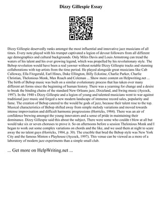 Dizzy Gillespie Essay
Dizzy Gillespie deservedly ranks amongst the most influential and innovative jazz musicians of all
times. Every note played with his trumpet captivated a legion of devout followers from all different
age demographics and cultural backgrounds. Only Miles Davis and Louis Armstrong can tread the
waters of his talent and his ever growing legend, which was propelled by his revolutionary style. The
Bebop revolution would have been a real yawner without notable Dizzy Gillespie tracks and stunning
collaborations with top artists from the time period. He played alongside great musicians like Cab
Calloway, Ella Fitzgerald, Earl Hines, Duke Ellington, Billy Eckstine, Charlie Parker, Charlie
Christian, Thelonious Monk, Max Roach and Coleman ... Show more content on Helpwriting.net ...
The birth of Bebop music was built on a similar evolutionary process that has taken over many
different art forms since the beginning of human history. There was a yearning for change and a desire
to break the binding chains of the standard New Orleans jazz, Dixieland, and Swing music (Aycock,
1997). In the 1940 s Dizzy Gillespie and a legion of young and talented musicians went to war against
traditional jazz music and forged a new modern landscape of immense record sales, popularity and
fame. The creation of Bebop catered to the would be gods of jazz, because their talent rose to the top.
Musical characteristics of Bebop shifted away from simple melody variations and moved towards
intense improvisation and difficult harmonic progressions (Horricks, 1984). There was an air of
confidence brewing amongst the young innovators and a sense of pride in maintaining their
dominance. Dizzy Gillespie said this about the subject, There were some who couldn t blow at all but
would take six or seven choruses to prove it. So on afternoons before a session Thelonious Monk and I
began to work out some complex variations on chords and the like, and we used them at night to scare
away the no talent guys (Horricks, 1984, p. 30). The crucible that bred the Bebop style was New York
City and the famous Minton s Playhouse (Aycock, 1997). This venue can be viewed as a more of a
laboratory of modern jazz experiments than a simple small club.
... Get more on HelpWriting.net ...
 