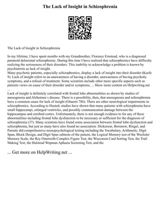 The Lack of Insight in Schizophrenia
The Lack of Insight in Schizophrenia
In my lifetime, I have spent months with my Grandmother, Florence Ernstead, who is a diagnosed
paranoid delusional schizophrenic. During this time I have realized that schizophrenics have difficulty
realizing the seriousness of their disorders. This inability to acknowledge a problem is known by
psychiatrists as lack of insight.
Many psychotic patients, especially schizophrenics, display a lack of insight into their disorder (Keefe
9). Lack of insight refers to an unawareness of having a disorder, unawareness of having psychotic
symptoms, and a refusal of treatment. Some scientists include other more specific aspects such as
patients views on cause of their disorder and/or symptoms, ... Show more content on Helpwriting.net
...
Lack of insight is definitely correlated with frontal lobe abnormalities as shown by studies of
anosognosia and Alzheimer s disease. There is a possibility, then, that anosognosia and schizophrenia
have a common cause for lack of insight (Ghaemi 786). There are other neurological impairments in
schizophrenics. According to Husted, studies have shown that many patients with schizophrenia have
small hippocampi, enlarged ventricles, and possibly communication damage between the
hippocampus and cerebral cortex. Unfortunately, there is not enough evidence to for any of these
abnormalities including frontal lobe dysfunction to be necessary or sufficient for the diagnosis of
schizophrenia (37). Many scientists have found some association between frontal lobe dysfunction and
schizophrenia, but just as many have also found no association. Dickerson, Boronow, Ringel, and
Parente did comprehensive neuropsychological testing including the Vocabulary, Arithmetic, Digit
Span, Block Design, and Digit Span subtests of the patient, the Logical Memory test of the Wechsler
Memory Scale, the Rey Osterreith Complex Figure Test, the Wisconsin Card Sorting Test, the Trail
Making Test, the Halstead Wepman Aphasia Screening Test, and the
... Get more on HelpWriting.net ...
 