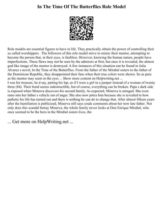 In The Time Of The Butterflies Role Model
Role models are essential figures to have in life. They practically obtain the power of controlling their
so called worshippers . The followers of this role model strive to mimic their mentor, attempting to
become the person that, in their eyes, is faultless. However, knowing the human nature, people have
imperfections. These flaws may not be seen by the admirers at first, but once it is revealed, the almost
god like image of the mentor is destroyed. A few instances of this situation can be found in Julia
Alvarez s novel, In the Time of the Butterflies. From the father of the Mirabal sisters to the father of
the Dominican Republic, they disappointed their fans when their true colors were shown. So as pure
as the mentor may seem in the eyes ... Show more content on Helpwriting.net ...
I was his treasure, he d say, patting his lap, as if I were a girl in a jumper instead of a woman of twenty
three (84). Their bond seems indestructible, but of course, everything can be broken. Papa s dark side
is exposed when Minerva discovers his second family. As expected, Minerva is enraged. She even
rams into her father s vehicle out of anger. She also now pities him because she is revealed to how
pathetic his life has turned out and there is nothing he can do to change that. After almost fifteen years
after the humiliation is publicized, Minerva still says crude comments about her now late father. Not
only does this scandal betray Minerva, the whole family never looks at Don Enrique Mirabal, who
once seemed to be the hero in the Mirabal sisters lives, the
... Get more on HelpWriting.net ...
 