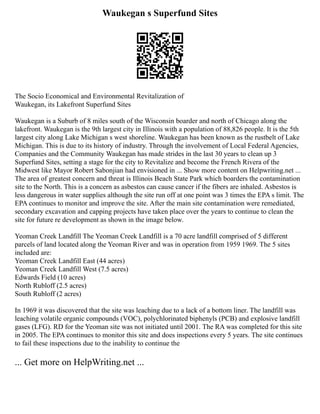 Waukegan s Superfund Sites
The Socio Economical and Environmental Revitalization of
Waukegan, its Lakefront Superfund Sites
Waukegan is a Suburb of 8 miles south of the Wisconsin boarder and north of Chicago along the
lakefront. Waukegan is the 9th largest city in Illinois with a population of 88,826 people. It is the 5th
largest city along Lake Michigan s west shoreline. Waukegan has been known as the rustbelt of Lake
Michigan. This is due to its history of industry. Through the involvement of Local Federal Agencies,
Companies and the Community Waukegan has made strides in the last 30 years to clean up 3
Superfund Sites, setting a stage for the city to Revitalize and become the French Rivera of the
Midwest like Mayor Robert Sabonjian had envisioned in ... Show more content on Helpwriting.net ...
The area of greatest concern and threat is Illinois Beach State Park which boarders the contamination
site to the North. This is a concern as asbestos can cause cancer if the fibers are inhaled. Asbestos is
less dangerous in water supplies although the site run off at one point was 3 times the EPA s limit. The
EPA continues to monitor and improve the site. After the main site contamination were remediated,
secondary excavation and capping projects have taken place over the years to continue to clean the
site for future re development as shown in the image below.
Yeoman Creek Landfill The Yeoman Creek Landfill is a 70 acre landfill comprised of 5 different
parcels of land located along the Yeoman River and was in operation from 1959 1969. The 5 sites
included are:
Yeoman Creek Landfill East (44 acres)
Yeoman Creek Landfill West (7.5 acres)
Edwards Field (10 acres)
North Rubloff (2.5 acres)
South Rubloff (2 acres)
In 1969 it was discovered that the site was leaching due to a lack of a bottom liner. The landfill was
leaching volatile organic compounds (VOC), polychlorinated biphenyls (PCB) and explosive landfill
gases (LFG). RD for the Yeoman site was not initiated until 2001. The RA was completed for this site
in 2005. The EPA continues to monitor this site and does inspections every 5 years. The site continues
to fail these inspections due to the inability to continue the
... Get more on HelpWriting.net ...
 