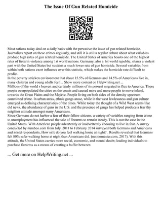 The Issue Of Gun Related Homicide
Most nations today deal on a daily basis with the pervasive the issue of gun related homicide.
Journalists report on these crimes regularly, and still it is still a regular debate about what variables
produce high rates of gun related homicide. The United States of America boasts one of the highest
rates of firearm violence among 1st world nations. Germany, also a 1st world republic, shares a violent
past with the United States but sustains a much lower rate of gun homicide. Several variables from
within both nations exert influence over this statistic, which makes the homicide rate difficult to
predict.
In the poverty stricken environment that about 15.5% of Germans and 14.5% of Americans live in,
many children and young adults feel ... Show more content on Helpwriting.net ...
Millions of the world s bravest and certainly millions of its poorest migrated in flux to America. These
people overpopulated the cities on the coasts and caused more and more people to move inland,
towards the Great Plains and the Mojave. People living on both sides of the density spectrum
committed crime. In urban areas, ethnic gangs arose, while in the west lawlessness and gun culture
emerged as defining characteristics of the times. While today the thought of a Wild West seems like
old news, the abundance of guns in the U.S. and the presence of gangs has helped produce a fear thy
neighbor attitude amongst many Americans.
Since Germans do not harbor a fear of their fellow citizens, a variety of variables ranging from crime
to unemployment has influenced the sale of firearms to remain steady. This is not the case in the
United States. With American people advertently or inadvertently choosing to live in fear. A survey
conducted by numbeo.com from July, 2011 to February 2014 surveyed both Germans and Americans
and asked respondents, How safe do you feel walking home at night? . Results revealed that Germans
felt 80% safer walking home at night than Americans did. (nationmaster.com, 2017). With this
attitude, the United States carries more social, economic, and mental doubt; leading individuals to
purchase firearms as a means of creating a buffer between
... Get more on HelpWriting.net ...
 