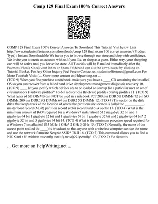 Comp 129 Final Exam 100% Correct Answers
COMP 129 Final Exam 100% Correct Answers To Download This Tutorial Visit below Link
http://www.studentsoffortunes.com/downloads/comp 129 final exam 100 correct answers/ (Product
Type) : Instant Downloadable We invite you to browse through our store and shop with confidence.
We invite you to create an account with us if you like, or shop as a guest. Either way, your shopping
cart will be active until you leave the store. All Tutorials will be E mailed immediately after the
Payment, Please Check your inbox or Spam Folder and can also be downloaded by clicking on
Tutorial Bucket. For Any Other Inquiry Feel Free to Contact us: studentsoffortunes@gmail.com For
More Tutorials Visit: ( ... Show more content on Helpwriting.net ...
(TCO 9) When you first purchase a notebook, make sure you have a ____ CD containing the installed
OS so you can recover from a failed hard drive development management diagnostic recovery 10.
(TCO 9) ____ let you specify which devices are to be loaded on startup for a particular user or set of
circumstances Hardware profiles* Folder redirections Briefcase profiles Startup profiles 11. (TCO 9)
What types of SO DIMMS can NOT be used in a notebook PC? 200 pin DDR SO DIMMs 72 pin SO
DIMMs 200 pin DDR2 SO DIMMs 64 pin DDR2 SO DIMMs 12. (TCO 4) The sector on the disk
drive that keeps track of the location of where the partitions are located is called the ___________.
master boot record (MBR) partition record sector record hard disk sector 13. (TCO 4) What is the
minimum amount of RAM required for a Windows 7 installation? 512 megabyte 32 bit and 1
gigabytes 64 bit 1 gigabyte 32 bit and 1 gigabytes 64 bit 1 gigabyte 32 bit and 2 gigabytes 64 bit* 2
gigabyte 32 bit and 3 gigabytes 64 bit 14. (TCO 4) What is the minimum processor speed required for
a Windows 7 installation? 833 MHz 1 GHz* 2 GHz 3 GHz 15. (TCO 7) Normally, the name of the
access point (called the ____) is broadcast so that anyone with a wireless computer can see the name
and use the network firmware Netgear SSID* TKIP 16. (TCO 7) This command allows you to find a
NIC Card s IP Address msconfig netcnfg netcfg32 ipconfig* 17. (TCO 7) For dynamic
... Get more on HelpWriting.net ...
 