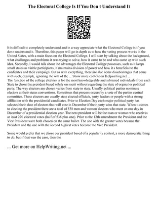 The Electoral College Is If You Don t Understand It
It is difficult to completely understand and in a way appreciate what the Electoral College is if you
don t understand it. Therefore, this paper will go in depth as to how the voting process works in the
United States, with a main focus on the Electoral College. I will start by talking about the background,
what challenges and problems it was trying to solve, how it came to be and who came up with such
idea. Secondly, I would talk about the advantages the Electoral College possesses, such as it keeps
small states as viable participants, it maintains division of power and how it s beneficial to the
candidates and their campaign. But as with everything, there are also some disadvantages that come
with such, example, ignoring the will of the ... Show more content on Helpwriting.net ...
The function of the college electors is for the most knowledgeable and informed individuals from each
State to chose the president based solely on merit without regarding the state of orginal or political
party. The way electors are chosen varies from state to state. Usually political parties nominate
electors at their states conventions. Sometimes that process occurs by a vote of the parties central
committee. These electors are usually state elected officials, party leaders or people with a strong
affiliation with the presidential candidates. Prior to Election Day each major political party has
selected their slate of electors that will vote in December if their party wins that state. When it comes
to electing the president there are a total of 538 men and women electors who meet on one day in
December of a presidential election year. The next president will be the man or woman who receives
at least 270 electoral votes (half of 538 plus one). Prior to the 12th amendment the President and the
Vice President were both chosen on the same ballet. The one with the greater votes became the
President and the one with the second highest votes become the Vice President.
Some would prefer that we chose our president based of a popularity contest, a more democratic thing
to do. but if that was the case, then the
... Get more on HelpWriting.net ...
 