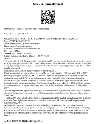 Essay on Unemployment
International Journal of Business and Social Science
Vol. 2 No. 16; September 2011
GRADUATES CHARACTERISTICS AND UNEMPLOYMENT: A STUDY AMONG
MALAYSIAN GRADUATES
Associate Professor Dr. Noor Azina Ismail
Department of Applied Statistics
Faculty of Economics and Administration
University of Malaya
50603 Kuala Lumpur, Malaysia
E mail: nazina@um.edu.my, Phone: +603 79673638
Abstract
The main objective of this paper is to investigate the effects of graduates characteristics on the chance
of being employed. A total of 3,025 Malaysian graduates involved in the study and data were analyzed
using logistic regression analysis. The results show that the employment prospects of graduates with a
good command of
English and who ... Show more content on Helpwriting.net ...
Public universities have grown from seven public universities in the 1990s to a total of 20 in 2007
(Ministry of Higher Education, 2007). A total of 18 private universities have also been established
during the same period. At the same time, there are more than 500 other institutions, including
university colleges, branch campuses of local and overseas institutions, open universities and other
institutions with non university status. Student enrolment had sky rocketed. In 2002, the total number
of students enrolled in higher institutions was 576,439 and enrolment had increased to 748,797 in
2007.
With the expansion of higher education, greater attention has to be paid to the labor market prospects
since imbalances may be created between higher education and labor market demands (Kartz Gerro
Yaish, 2003;
Teichler, 2000). Specifically, there have been concerns about the level of graduate unemployment, the
transition from higher education to work and the problems of job mismatches (Kougioumoutzaki
Kalamatianou, 2008).
Although the unemployment rate in Malaysia is always low compared to the United States or
European countries, there are great concerns for unemployment. This is due to the fact that currently,
there is no unemployment insurance or assistance available in the country. Hence an increase in the
unemployment rate may lead to an increased crime rate. In light of the above, this paper focuses on
issues
... Get more on HelpWriting.net ...
 