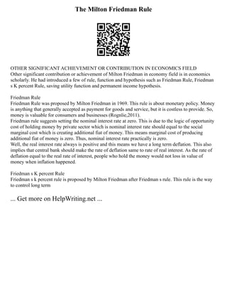 The Milton Friedman Rule
OTHER SIGNIFICANT ACHIEVEMENT OR CONTRIBUTION IN ECONOMICS FIELD
Other significant contribution or achievement of Milton Friedman in economy field is in economics
scholarly. He had introduced a few of rule, function and hypothesis such as Friedman Rule, Friedman
s K percent Rule, saving utility function and permanent income hypothesis.
Friedman Rule
Friedman Rule was proposed by Milton Friedman in 1969. This rule is about monetary policy. Money
is anything that generally accepted as payment for goods and service, but it is costless to provide. So,
money is valuable for consumers and businesses (Rognlie,2011).
Friedman rule suggests setting the nominal interest rate at zero. This is due to the logic of opportunity
cost of holding money by private sector which is nominal interest rate should equal to the social
marginal cost which is creating additional fiat of money. This means marginal cost of producing
additional fiat of money is zero. Thus, nominal interest rate practically is zero.
Well, the real interest rate always is positive and this means we have a long term deflation. This also
implies that central bank should make the rate of deflation same to rate of real interest. As the rate of
deflation equal to the real rate of interest, people who hold the money would not loss in value of
money when inflation happened.
Friedman s K percent Rule
Friedman s k percent rule is proposed by Milton Friedman after Friedman s rule. This rule is the way
to control long term
... Get more on HelpWriting.net ...
 