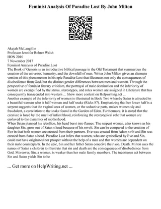 Feminist Analysis Of Paradise Lost By John Milton
Akejah McLaughlin
Professor Jennifer Rohrer Walsh
HON 2010
7 November 2017
Feminist Analysis of Paradise Lost
The Book of Genesis is an introductive biblical passage in the Old Testament that summarizes the
creation of the universe, humanity, and the downfall of man. Writer John Milton gives an alternate
version of this phenomenon in his epic Paradise Lost that illustrates not only the consequences of
disobedience from God, but the distinct gender differences between men and women. Through the
perspective of feminist literary criticism, the portrayal of male domination and the inferiority of
women are exemplified by the status, stereotypes, and roles women are assigned in Literature that has
consequently transcended into western ... Show more content on Helpwriting.net ...
Another example of the inferiority of women is illustrated in Book Two whereby Satan is attracted to
a beautiful woman who is half woman and half snake (Ricks 87). Emphasizing that her lower half is a
serpent suggests that the vaginal area of women, or the seductive parts, makes women sly and
fraudulent, a correlation to the snake found in the Garden of Eden. Furthermore, it is noted that the
creature is lured by the smell of infant blood, reinforcing the stereotypical role that women are
enslaved to the dynamics of motherhood.
When Satan planned his rebellion, his head burst into flames. The serpent woman, also known as his
daughter Sin, grew out of Satan s head because of his revolt. Sin can be compared to the creation of
Eve in that both women are created from their partners. Eve was created from Adam s rib and Sin was
created from Satan s head. Paradise Lost infers that women, who are symbolized by Eve and Sin,
could not have originated nor prosper without the help of a man and that women are dependent on
their male counterparts. In the epic, Sin and her father Satan conceive their son, Death. Milton uses the
names of Satan s children to illustrate that sin and death are the consequences of disobedience from
God. Moreover, Sin, a woman, is weaker than her male family members. The incestuous act between
Sin and Satan yields Sin to be
... Get more on HelpWriting.net ...
 