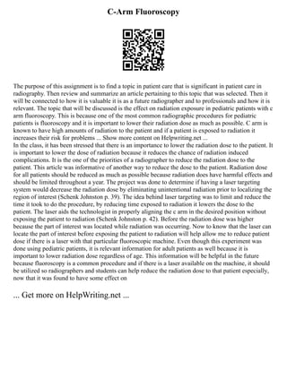 C-Arm Fluoroscopy
The purpose of this assignment is to find a topic in patient care that is significant in patient care in
radiography. Then review and summarize an article pertaining to this topic that was selected. Then it
will be connected to how it is valuable it is as a future radiographer and to professionals and how it is
relevant. The topic that will be discussed is the effect on radiation exposure in pediatric patients with c
arm fluoroscopy. This is because one of the most common radiographic procedures for pediatric
patients is fluoroscopy and it is important to lower their radiation dose as much as possible. C arm is
known to have high amounts of radiation to the patient and if a patient is exposed to radiation it
increases their risk for problems ... Show more content on Helpwriting.net ...
In the class, it has been stressed that there is an importance to lower the radiation dose to the patient. It
is important to lower the dose of radiation because it reduces the chance of radiation induced
complications. It is the one of the priorities of a radiographer to reduce the radiation dose to the
patient. This article was informative of another way to reduce the dose to the patient. Radiation dose
for all patients should be reduced as much as possible because radiation does have harmful effects and
should be limited throughout a year. The project was done to determine if having a laser targeting
system would decrease the radiation dose by eliminating unintentional radiation prior to localizing the
region of interest (Schenk Johnston p. 39). The idea behind laser targeting was to limit and reduce the
time it took to do the procedure, by reducing time exposed to radiation it lowers the dose to the
patient. The laser aids the technologist in properly aligning the c arm in the desired position without
exposing the patient to radiation (Schenk Johnston p. 42). Before the radiation dose was higher
because the part of interest was located while radiation was occurring. Now to know that the laser can
locate the part of interest before exposing the patient to radiation will help allow me to reduce patient
dose if there is a laser with that particular fluoroscopic machine. Even though this experiment was
done using pediatric patients, it is relevant information for adult patients as well because it is
important to lower radiation dose regardless of age. This information will be helpful in the future
because fluoroscopy is a common procedure and if there is a laser available on the machine, it should
be utilized so radiographers and students can help reduce the radiation dose to that patient especially,
now that it was found to have some effect on
... Get more on HelpWriting.net ...
 