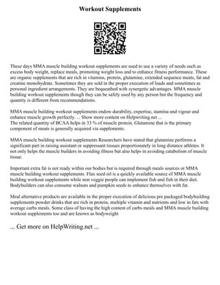 Workout Supplements
These days MMA muscle building workout supplements are used to use a variety of needs such as
excess body weight, replace meals, promoting weight loss and to enhance fitness performance. These
are organic supplements that are rich in vitamins, protein, glutamine, extended sequence meats, fat and
creatine monohydrate. Sometimes they are sold in the proper execution of loads and sometimes as
personal ingredient arrangements. They are bequeathed with synergetic advantages. MMA muscle
building workout supplements though they can be safely used by any person but the frequency and
quantity is different from recommendations.
MMA muscle building workout supplements endow durability, expertise, stamina and vigour and
enhance muscle growth perfectly. ... Show more content on Helpwriting.net ...
The related quantity of BCAA helps in 33 % of muscle protein. Glutamine that is the primary
component of meats is generally acquired via supplements.
MMA muscle building workout supplements Researchers have stated that glutamine performs a
significant part in raising assistant or suppressant tissues proportionately in long distance athletes. It
not only helps the muscle builders in avoiding illness but also helps in avoiding catabolism of muscle
tissue.
Important extra fat is not ready within our bodies but is required through meals sources or MMA
muscle building workout supplements. Flax seed oil is a quickly available source of MMA muscle
building workout supplements while non veggie people can implement fish and fish in their diet.
Bodybuilders can also consume walnuts and pumpkin seeds to enhance themselves with fat.
Meal alternative products are available in the proper execution of delicious pre packaged bodybuilding
supplements powder drinks that are rich in protein, multiple vitamin and nutrients and low in fats with
average carbs meals. Some class of having the high content of carbs meals and MMA muscle building
workout supplements too and are known as bodyweight
... Get more on HelpWriting.net ...
 