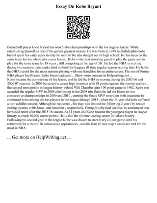 Essay On Kobe Bryant
Basketball player kobe bryant has won 5 nba championships with the los angeles lakers. While
establishing himself as one of the games greatest scorers. He was born in 1978 in philadelphia kobe
bryant spent his early years in italy he went to the nba straight out of high school. He has been on the
same team for his whole nba career lakers . Kobe is the best shooting gaurd to play the game and to
play for the same team for 18 years , still competing at the age of 50 . He led the NBA in scoring
during two seasons , and ranks third on both the leagues all time regular season scoring lists. He holds
the NBA record for the most seasons playing with one franchise for an entire career. The son of former
NBA player Joe Bryant , kobe bryant enjoyed ... Show more content on Helpwriting.net ...
Kobe became the cornerstone of the lakers, and he led the NBA in scoring during the 2005 06 and
2006 07 seasons. In 2006 he scored a career high in points with 81 points against the toronto raptors ,
the second most points in league history behind Wilt Chamberlains 100 point game in 1962. Kobe was
awarded the regular MVP in 2008 after losing in the 2008 nba finals he led the lakers to two
consecutive championships in 2009 and 2010 , earning the finals MVP award on both occasions he
continued to be among the top players in the league through 2013 , when the 34 year old kobe suffered
a torn achilles tendon. Although he recovered , his play was limited the following 2 years by season
ending injuries to his knee , and shoulder , respectively. Citing his physical decline, he announced that
he would retire after the 2015 16 season. At 34 years old Kobe became the youngest player in league
history to reach 30,000 career points. He is also the all time leading scorer in Lakers history .
Following his second year in the league Kobe was chosen to start every all star game until his
retirement for a record 18 consecutive appearances , and his four all star mvp awards are tied for the
most in NBA
... Get more on HelpWriting.net ...
 
