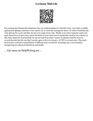 Levinson Mid-Life
Fist coming into Human Development class my understanding of a mid life crisis, was when a middle
aged person splurges and buys a new sports car, or such like outrageous items. Or when a husband and
wife split up for a year and they do not even really know why. Maybe even when someone seems not
quite themselves or just crazy, and in the back of your mind you re saying they need to see a doctor or
take their medicine as prescribed. In our text and from other sources it explains mid life crisis in
several theories but the one that I mostly agree with is Levinson s. (CITE) Levinson says, That each
person must confront a constellation of difficult tasks at mid life: accepting one s own morality,
recognizing new physical limitations and health
... Get more on HelpWriting.net ...
 