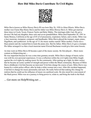 How Did Miles Davis Contribute To Civil Rights
Miles Davis known as Miles Dewey Davis III was born May 26, 1926 in Alton Illinois. Miles Davis
mother was Cleota Mae Henry Davis and his father was Miles Dewey Davis Jr. Miles got married
three times to Cicely Tyson, Frances Taylor and Betty Mabry. The marriages didn t last, He got a
divorce! He had one daughter, three sons and seven grandchildren. Miles died September 28, 1991 in
Santa Monica, California at the age of 65 of of pneumonia, respiratory failure, and a stroke. Miles was
a Jazz musician, trumpeter, composer, and bandleader. Miles Davis played the trumpet, organ, piano,
flugelhorn, and synthesizer. At the age of 13, his music studies started. Miles mother, Cleota was a
blues pianist and she wanted him to learn the piano also. But his father, Miles Davis Jr gave a trumpet.
His father arranged it so that a local musician name Elwood Buchanan would give him some lessons.
As time went on Miles Davis III became a part of the music society. He first played ... Show more
content on Helpwriting.net ...
He was important because he was a nine time grammy awards. Miles Davis change of music styles
was with his own personal experiences. It was a reflection within the civil rights time.Miles fought
against the civil rights by making music for the community. After putting up a fight, he didn t notice
that he became an iconic symbol of strength and power within the Black community. Because of Miles
Davis childhood, it let him become an innovator! It let him change the course of jazz. Miles Davis was
beaten by a white police officer, after he help a white woman into a taxi. After this incident happened,
it led him to change his music personality and style. He really believed that making this change he
realizes that he could use his influence of music on a political scale. He also stood for a movement of
the black power. Miles was on a journey to bring power to, relate to, and bring the truth to the black
... Get more on HelpWriting.net ...
 