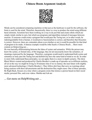 Chinese Room Argument Analysis
Minds can be considered computing machines in that just as the hardware is used for the software, the
brain is used for the mind. Therefore, theoretically, there is a way to produce the mind using different
basal elements. Scientists have been working on a way to do just that and create robots which are
simply minds similar to ours, but which use programs and algorithms instead of messages between
neurons. If someone could create a program that would pass the Turing test, or in other words, be
indistinguishable from a human, it would prove functionalism is correct, and therefore that Descartes
is correct. However, there are contenders about even whether or not it would be possible for that kind
of program to be made. A famous example would be John Searle s Chinese Room ... Show more
content on Helpwriting.net ...
He was basically differentiating between the ideas of syntax and semantics. While the person may
know the syntax, or formal rules, of the language, they do not necessarily know the semantics, or
meanings expressed by the language. Therefore, a program would need to understand both syntax and
semantics to truly pass the Turing test and definitively have the same kind of mind as we do. In order
to more fully understand these principles, we can apply them to a more in depth scenario. The show
Black Mirror created and produced by Charlie Brooker is made up of episodes set in different realities,
all set in the way we might be living in 10 minutes time if we re clumsy; the near future with slightly
more advanced technology ( Charlie Brooker ). They follow plot lines that serve as warnings about
being cautious with these advancements and the destruction they might cause. One of these episodes,
Be Right Back, focuses on a time where a program exists that mimics a person based on their social
media, personal files, and even videos. Martha and Ash are
... Get more on HelpWriting.net ...
 