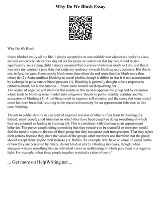 Why Do We Blush Essay
Why Do We Blush
I have blushed easily all my life. I simply accepted it as unavoidable that whenever I spoke in class,
arrived somewhere late or was singled out for praise or correction that my face would redden
significantly. As a young child I simply assumed that everyone blushed as much as I did, and that it
was only my unusually pale skin that made my tendency towards blushing more apparent. But this is
not, in fact, the case. Some people blush more than others do and some families blush more than
others do (2). Some attribute blushing to social phobia, though it differs in that it is not accompanied
by a change in pulse rate or blood pressure (1). Blushing is generally thought to be a response to
embarrassment, but is the emotion ... Show more content on Helpwriting.net ...
The source of negative self attention that results in this need to appease the group and by extension
which leads to blushing were divided into categories: threats to public identity, scrutiny and the
accusation of blushing (3). All of these result in negative self attention and the sense that some social
norm has been breached, resulting in the perceived necessity for an appeasement behavior, in this
case, blushing.
Threats to public identity or a perceived negative reaction of other s often leads to blushing (3).
Indeed, many people cited situations in which they have been caught or doing something of which
they are ashamed as leading to blushing (3). This is consistent with blushing as an appeasement
behavior. The person caught doing something that they perceive to be shameful or improper would
feel the need to signal to the rest of their group that they recognize their transgression. That they reject
their actions because they share the values of the groups other members and therefore that the group
should accept them despite their mistake (1). Babies, for example, who have no sense of social norms
or how they are perceived by others, do not blush at all (2). Blushing increases, though, when
strangers witness something that an individual views as unflattering or which puts them in a negative
light. For example, when three people together watched a video of one of
... Get more on HelpWriting.net ...
 