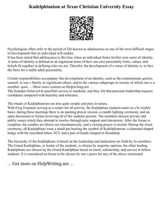 Kadelphianism at Texas Christian University Essay
Psychologists often refer to the period of life known as adolescence as one of the most difficult stages
of development that an individual will endure.
It has been stated that adolescence is the time when an individual forms his/her own sense of identity.
A sense of identity is defined as an organized sense of how our own personality traits, values, and
beliefs fit together in defining who we are. Therefor, the development of a sense of identity is, in fact,
the basis for a stable adult personality.
Certain responsibilities accompany this development of an identity, such as the commitments quot;to
oneself, to one s family, to significant others, and to the various subgroups in society of which one is a
member. quot; ... Show more content on Helpwriting.net ...
The founders believed in unselfish service to mankind, and they felt that personal leadership requires
confidence tempered with humility and tolerance.
The rituals of Kadelphianism are also quite simple and pure in nature.
With Frog Fountain serving as a center for all activity, the Kadelphian students meet on a bi weekly
basis; during these meetings there is an opening prayer session, a candle lighting ceremony, and an
open discussion or forum involving all of the students present. The members discuss private and
public issues which they attempt to resolve through peer support and interaction. After the forum is
complete, the candles are blown out simultaneously, and a closing prayer is recited. During the ritual
ceremony, all Kadelphians wear a small pin bearing the symbol of Kadelphianism: a diamond shaped
badge with the inscribed letters TCU and a pair of hands clasped in friendship.
The hierarchy of the Kadelphians is based on the leadership and dedication set forth by its members.
The Grand Kadelphian, or leader of the students, is chosen by majority opinion; the other leading
Kadelphians are chosen by the Grand Kadelphian based on merit, scholarship, and service to fellow
students. It is considered an honor to be chosen by one s peers for any of the above mentioned
... Get more on HelpWriting.net ...
 
