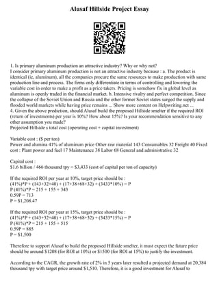 Alusaf Hillside Project Essay
1. Is primary aluminum production an attractive industry? Why or why not?
I consider primary aluminum production is not an attractive industry because : a. The product is
identical (ie, aluminum), all the companies procure the same resources to make production with same
production line and process. The firms only differentiate in terms of controlling and lowering the
variable cost in order to make a profit as a price takers. Pricing is somehow fix in global level as
aluminum is openly traded in the financial market. b. Intensive rivalry and perfect competition. Since
the collapse of the Soviet Union and Russia and the other former Soviet states surged the supply and
flooded world markets while having price remains ... Show more content on Helpwriting.net ...
4. Given the above prediction, should Alusaf build the proposed Hillside smelter if the required ROI
(return of investments) per year is 10%? How about 15%? Is your recommendation sensitive to any
other assumption you made?
Projected Hillside s total cost (operating cost + capital investment)
Variable cost : ($ per ton)
Power and alumina 41% of aluminum price Other raw material 143 Consumables 32 Freight 40 Fixed
cost : Plant power and fuel 17 Maintenance 38 Labor 68 General and administrative 32
Capital cost :
$1.6 billion / 466 thousand tpy = $3,433 (cost of capital per ton of capacity)
If the required ROI per year at 10%, target price should be :
(41%)*P + (143+32+40) + (17+38+68+32) + (3433*10%) = P
P (41%)*P = 215 + 155 + 343
0.59P = 713
P = $1,208.47
If the required ROI per year at 15%, target price should be :
(41%)*P + (143+32+40) + (17+38+68+32) + (3433*15%) = P
P (41%)*P = 215 + 155 + 515
0.59P = 885
P = $1,500
Therefore to support Alusaf to build the proposed Hillside smelter, it must expect the future price
should be around $1208 (for ROI at 10%) or $1500 (for ROI at 15%) to justify the investment.
According to the CAGR, the growth rate of 2% in 5 years later resulted a projected demand at 20,384
thousand tpy with target price around $1,510. Therefore, it is a good investment for Alusaf to
 
