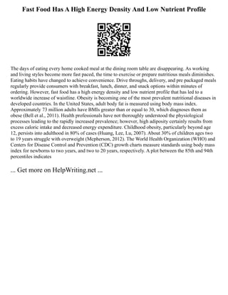 Fast Food Has A High Energy Density And Low Nutrient Profile
The days of eating every home cooked meal at the dining room table are disappearing. As working
and living styles become more fast paced, the time to exercise or prepare nutritious meals diminishes.
Eating habits have changed to achieve convenience. Drive throughs, delivery, and pre packaged meals
regularly provide consumers with breakfast, lunch, dinner, and snack options within minutes of
ordering. However, fast food has a high energy density and low nutrient profile that has led to a
worldwide increase of waistline. Obesity is becoming one of the most prevalent nutritional diseases in
developed countries. In the United States, adult body fat is measured using body mass index.
Approximately 73 million adults have BMIs greater than or equal to 30, which diagnoses them as
obese (Bell et al., 2011). Health professionals have not thoroughly understood the physiological
processes leading to the rapidly increased prevalence; however, high adiposity certainly results from
excess caloric intake and decreased energy expenditure. Childhood obesity, particularly beyond age
12, persists into adulthood in 80% of cases (Huang, Lee, Lu, 2007). About 30% of children ages two
to 19 years struggle with overweight (Mcpherson, 2012). The World Health Organization (WHO) and
Centers for Disease Control and Prevention (CDC) growth charts measure standards using body mass
index for newborns to two years, and two to 20 years, respectively. A plot between the 85th and 94th
percentiles indicates
... Get more on HelpWriting.net ...
 