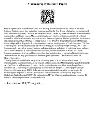 Mammography Research Papers
One in eight women in the United States will develop breast cancer over the course of an entire
lifetime. Statistics show that individual risks may double if a first degree relative has been diagnosed
with breast cancer (Breast Cancer Risk and Risk Factors, 2016). My risks are doubled as my maternal
grandmother had breast cancer. My passion for radiology coupled with my personal risk of breast
cancer has influenced my desire to pursue a career in mammography. Mammography is a non invasive
radiographic modality performed to image tissues of the breast to detect abnormalities of the breast
tissue and provide a diagnosis. Breast cancer is the second leading cause of death in woman. The best
defense against breast cancer is early detection with regular mammograms (Bontrager, 2014, 248).
Mammography uses a low dose of ionizing radiation to image and detect breast tissue abnormalities,
and is most often used in conjunction with ultrasound, nuclear medicine, MRI and PET scans.
Mammograms use a low kV and high mAs, therefore radiation dose is substantial to patients tissues.
Women are not the only gender to have a mammogram procedure ... Show more content on
Helpwriting.net ...
The requirements needed to be a registered mammographer is to perform a minimum of 25
mammography examinations under supervision and understand the Mammography Quality Standards
Act (MQSA). In addition to the 25 supervised examinations the candidate must also perform a
minimum of 75 screening and/or diagnostic examinations on patients (Mammography Clinical
Experience Requirements, 2015). Following the completion of the required competencies the
technologist is required to obtain a professional certification from the American Registry of
Radiologic Technologists (ARRT). To sustain the ARRT certification, applicants must complete 24
hours of continuing education classes every two
... Get more on HelpWriting.net ...
 