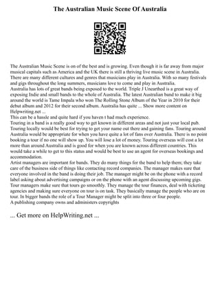 The Australian Music Scene Of Australia
The Australian Music Scene is on of the best and is growing. Even though it is far away from major
musical capitals such as America and the UK there is still a thriving live music scene in Australia.
There are many different cultures and genres that musicians play in Australia. With so many festivals
and gigs throughout the long summers, musicians love to come and play in Australia.
Australia has lots of great bands being exposed to the world. Triple J Unearthed is a great way of
exposing Indie and small bands to the whole of Australia. The latest Australian band to make it big
around the world is Tame Impala who won The Rolling Stone Album of the Year in 2010 for their
debut album and 2012 for their second album. Australia has quite ... Show more content on
Helpwriting.net ...
This can be a hassle and quite hard if you haven t had much experience.
Touring in a band is a really good way to get known in different areas and not just your local pub.
Touring locally would be best for trying to get your name out there and gaining fans. Touring around
Australia would be appropriate for when you have quite a lot of fans over Australia. There is no point
booking a tour if no one will show up. You will lose a lot of money. Touring overseas will cost a lot
more than around Australia and is good for when you are known across different countries. This
would take a while to get to this status and would be best to use an agent for overseas bookings and
accommodation.
Artist managers are important for bands. They do many things for the band to help them; they take
care of the business side of things like contacting record companies. The manager makes sure that
everyone involved in the band is doing their job. The manager might be on the phone with a record
label asking about advertising campaigns or on the phone with an agent discussing upcoming gigs.
Tour managers make sure that tours go smoothly. They manage the tour finances, deal with ticketing
agencies and making sure everyone on tour is on task. They basically manage the people who are on
tour. In bigger bands the role of a Tour Manager might be split into three or four people.
A publishing company owns and administers copyrights
... Get more on HelpWriting.net ...
 