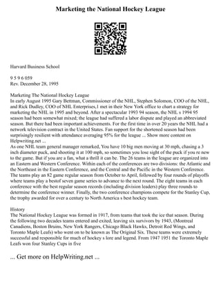 Marketing the National Hockey League
Harvard Business School
9 5 9 6 059
Rev. December 28, 1995
Marketing The National Hockey League
In early August 1995 Gary Bettman, Commissioner of the NHL, Stephen Solomon, COO of the NHL,
and Rick Dudley, COO of NHL Enterprises,1 met in their New York office to chart a strategy for
marketing the NHL in 1995 and beyond. After a spectacular 1993 94 season, the NHL s 1994 95
season had been somewhat mixed; the league had suffered a labor dispute and played an abbreviated
season. But there had been important achievements. For the first time in over 20 years the NHL had a
network television contract in the United States. Fan support for the shortened season had been
surprisingly resilient with attendance averaging 95% for the league ... Show more content on
Helpwriting.net ...
As one NHL team general manager remarked, You have 10 big men moving at 30 mph, chasing a 3
inch diameter puck, and shooting it at 100 mph, so sometimes you lose sight of the puck if you re new
to the game. But if you are a fan, what a thrill it can be. The 26 teams in the league are organized into
an Eastern and Western Conference. Within each of the conferences are two divisions: the Atlantic and
the Northeast in the Eastern Conference, and the Central and the Pacific in the Western Conference.
The teams play an 82 game regular season from October to April, followed by four rounds of playoffs
where teams play a bestof seven game series to advance to the next round. The eight teams in each
conference with the best regular season records (including division leaders) play three rounds to
determine the conference winner. Finally, the two conference champions compete for the Stanley Cup,
the trophy awarded for over a century to North America s best hockey team.
History
The National Hockey League was formed in 1917, from teams that took the ice that season. During
the following two decades teams entered and exited, leaving six survivors by 1943, (Montreal
Canadiens, Boston Bruins, New York Rangers, Chicago Black Hawks, Detroit Red Wings, and
Toronto Maple Leafs) who went on to be known as The Original Six. These teams were extremely
successful and responsible for much of hockey s lore and legend. From 1947 1951 the Toronto Maple
Leafs won four Stanley Cups in five
... Get more on HelpWriting.net ...
 