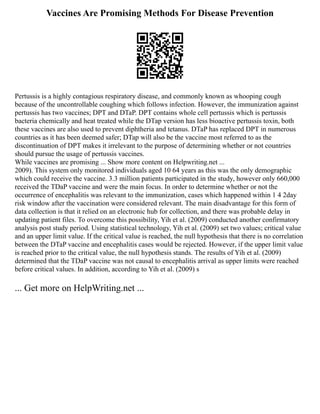 Vaccines Are Promising Methods For Disease Prevention
Pertussis is a highly contagious respiratory disease, and commonly known as whooping cough
because of the uncontrollable coughing which follows infection. However, the immunization against
pertussis has two vaccines; DPT and DTaP. DPT contains whole cell pertussis which is pertussis
bacteria chemically and heat treated while the DTap version has less bioactive pertussis toxin, both
these vaccines are also used to prevent diphtheria and tetanus. DTaP has replaced DPT in numerous
countries as it has been deemed safer; DTap will also be the vaccine most referred to as the
discontinuation of DPT makes it irrelevant to the purpose of determining whether or not countries
should pursue the usage of pertussis vaccines.
While vaccines are promising ... Show more content on Helpwriting.net ...
2009). This system only monitored individuals aged 10 64 years as this was the only demographic
which could receive the vaccine. 3.3 million patients participated in the study, however only 660,000
received the TDaP vaccine and were the main focus. In order to determine whether or not the
occurrence of encephalitis was relevant to the immunization, cases which happened within 1 4 2day
risk window after the vaccination were considered relevant. The main disadvantage for this form of
data collection is that it relied on an electronic hub for collection, and there was probable delay in
updating patient files. To overcome this possibility, Yih et al. (2009) conducted another confirmatory
analysis post study period. Using statistical technology, Yih et al. (2009) set two values; critical value
and an upper limit value. If the critical value is reached, the null hypothesis that there is no correlation
between the DTaP vaccine and encephalitis cases would be rejected. However, if the upper limit value
is reached prior to the critical value, the null hypothesis stands. The results of Yih et al. (2009)
determined that the TDaP vaccine was not causal to encephalitis arrival as upper limits were reached
before critical values. In addition, according to Yih et al. (2009) s
... Get more on HelpWriting.net ...
 