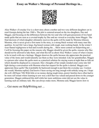 Essay on Walker s Message of Personal Heritage in...
Alice Walker s Everyday Use is a short story about a mother and two very different daughters set in
rural Georgia during the late 1960 s. The plot is centered around on the two daughters, Dee and
Maggie, and focusing on the differences between the two and who will gain possession of two hand
made quilts that are seen as a coveted trophy by Dee and are viewed as everyday items Maggie. The
final decision of which daughter ultimately receives the quilts will be made by Momma Johnson.
Momma, who is never given a first name in the story, is a strong black woman with many man like
qualities. In real life I am a large, big boned woman with rough, man working hands. In the winter I
wear flannel nightgowns to bed and overalls during the ... Show more content on Helpwriting.net ...
I will be focusing this paper on the reasons why Maggie should be given the quilts, reasons why Dee
should not be allowed to take them, and what this tell us about Alice Walker s sense of what it means
to be in touch with one s heritage. Maggie deserves the quilts because she appreciates the practical
value of the items and would naturally use them as they were intended. Like her grandmother, Maggie
is a person who values the quilts more as a practical solution for staying warm at night than as folk art
which should be displayed in a museum. Dee s thoughts of her simple minded sister come into full
light during a conversation with Momma when her request for the quilts is denied. Maggie can t
appreciate these quilts! She d probably be backward enough to put them the everyday use. I reckon
she would, Momma replied, God knows I been saving em long enough with nobody using em. I hope
she will. (DiYanni 748) With little or no money during tough times, poorer families have often had to
be more self reliant where learning to sew was a skill that was valued and passed down to the younger
generation. Maggie embraced this skill while her more ambitious sister did not see the value in
learning such an ordinary task. She can always make more, Momma said, Maggie knows how to
... Get more on HelpWriting.net ...
 