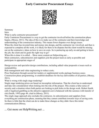 Early Contractor Procurement Essays
Summary
Intro
What is early contractor procurement?
Early Contractor Procurement is a way to get the contractor involved before the construction phase
begins, (Mosey, 2011). The idea of this is to make use of the contractor and their knowledge and
understanding of the construction industry. This means fewer disputes over design issues.
When the client has invested time and money into design, and the contractor isn t involved, and then is
expected to complete all the work, it is likely for there to be disputes but the client would be missing
out on the contractor s ideas on how to save on costs. So is partnering up early on and getting to know
the job, the client and its goals the right way to go?
When this is done it is called ... Show more content on Helpwriting.net ...
Main contractors, subcontractors and suppliers join the project team as early as possible and
participate in appropriate stages of
Design review and specialist design contributions, including added value proposals n issues such as
sustainability;
Risk management and value engineering to reduce costs;
Price finalisation through second tier tenders or supplemental works package business cases;
Construction phase programming, to establish deadlines for the key deliverables of all parties; (Mosey,
2011).
What is wrong with single stage tendering?
Single stage tendering prices are based on incomplete information. That the client has to understand
and take into consideration when looking into the risk of the project. This creates a false sense of
security and a situation where both parties are looking to pick holes in the design work. Robert Smith
calls it legalised gambling as the attractive apparent cost is balanced with the sureness with transfer of
risk (Smith, 1995) page 44, cited in (Mosey, 2011).
The single stage approach also excludes the contractor, its subcontractors and suppliers from
everything pre construction phase, meaning that they cannot contribute towards ways of saving costs.
So there is little that the client can do to make these changes as they didn t have this initial
communication (Mosey,
... Get more on HelpWriting.net ...
 