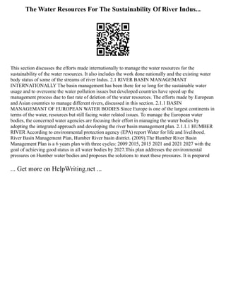 The Water Resources For The Sustainability Of River Indus...
This section discusses the efforts made internationally to manage the water resources for the
sustainability of the water resources. It also includes the work done nationally and the existing water
body status of some of the streams of river Indus. 2.1 RIVER BASIN MANAGEMANT
INTERNATIONALLY The basin management has been there for so long for the sustainable water
usage and to overcome the water pollution issues but developed countries have speed up the
management process due to fast rate of deletion of the water resources. The efforts made by European
and Asian countries to manage different rivers, discussed in this section. 2.1.1 BASIN
MANAGEMANT OF EUROPEAN WATER BODIES Since Europe is one of the largest continents in
terms of the water, resources but still facing water related issues. To manage the European water
bodies, the concerned water agencies are focusing their effort in managing the water bodies by
adopting the integrated approach and developing the river basin management plan. 2.1.1.1 HUMBER
RIVER According to environmental protection agency (EPA) report Water for life and livelihood.
River Basin Management Plan, Humber River basin district. (2009).The Humber River Basin
Management Plan is a 6 years plan with three cycles: 2009 2015, 2015 2021 and 2021 2027 with the
goal of achieving good status in all water bodies by 2027.This plan addresses the environmental
pressures on Humber water bodies and proposes the solutions to meet these pressures. It is prepared
... Get more on HelpWriting.net ...
 