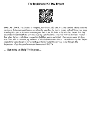 The Importance Of Dez Bryant
DALLAS COWBOYS; Dezline is complete, now what? July 15th 2015, the Dezline! I have heard the
sentiment deals make deadlines on social media regarding the buzzer beater, walk off home run, game
winning field goal in overtime whatever your forte is, on the down to the wire Dez Bryant deal. My
instant reaction to the Dallas Cowboys signing Dez Bryant to a five year deal was the same reaction I
had when the boys rolled into century link field last season and left all 12 men speechless. My body
was filled with excitement, joy and most of all relief as the news broke. I swore I wore my Dez Bryant
socks for a week straight to my job in hopes that my superstition would come through. The
importance of getting your best athlete in camp and HAPPY
... Get more on HelpWriting.net ...
 