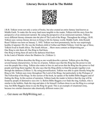 Literary Devices Used In The Hobbit
J.R.R. Tolkien wrote not only a series of books, but also created an entire fantasy land known as
Middle Earth. To make this far away land more tangible to the reader, Tolkien told the story from the
perspective of an omniscient narrator. By using the perspective of an omniscient narrator, Tolkien
wove different literary elements into the plot of The Lord of the Rings. Throughout the trilogy, J.R.R.
Tolkien uses various literary devices to bring to life his fantasy world, Middle Earth. John Ronald
Reuel Tolkien was born on January 3, 1892. Tolkien was born prematurely, but he was surprisingly
healthy (Carpenter 20). He was the firstborn child of Arthur and Mabel Tolkien. Until the age of three,
Tolkien lived in South Africa. The South African ... Show more content on Helpwriting.net ...
One Ring to rule them all, One Ring to find them,
One Ring to bring them all and in the darkness bind them
In the Land of Mordor where the Shadows lie. (Tolkien 1)
In this poem, Tolkien describes the Ring as one would describe a person. Tolkien gives the Ring
several human characteristics. In line six of poem, Tolkien says that this Ring has the power to rule
over the people like a king. Tolkien also states in line six and seven that the Ring has the power to find
people and bring them together. He also says that the Ring ability to bind the people together even
through the darkness (Tolkien 1). By using personification, Tolkien was able to quite literally bring the
Ring to life. Tolkien uses irony throughout The Lord of the Rings, but particularly in the Prologue of
The Fellowship of the Rings. In this section of the book, he speaks of the hobbit Bilbo Baggins and of
finding the Ring. In this section of narration, Tolkien leads the reader to believe that the ring will be
found by people of diminutive size (Ari 1). Before Bilbo Baggins ever finds the ring, Gollum, who is
similar to the hobbits, finds the ring and takes it for himself. Gollum chose to use the Ring in a corrupt
way, but Bilbo Baggins chose to use the Ring for good. This is an example of situational irony,
because two similar characters take drastically different routes (Ari
... Get more on HelpWriting.net ...
 