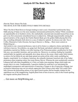 Analysis Of The Book The Devil
(Part the Third: Almost The End)
THE DEVIL IS IN THE SUBJECTIVELY OBJECTIVE DETAILS
When The Devil Went Down to Georgia looking to steal a soul, I found that I preferred the fancy
fiddle playing of Satan over the more mundane instrumental performed by Johnny! While considered
an unpardonable sin in Southern circles, this unabashedly conceited and conceded musical bias on my
part is my first consciously remembered lesson in subjectivity. Although unquestionably ruining the
general narrative of the song by the Charlie Daniels Band, give the golden fiddle playing Devil his
due, everything ultimately boils down to a case of subjective opinion. So choose your side: Tea or
Coffee; Diamond or Cubic Zirconia; Serving in Heaven vs. Ruling ... Show more content on
Helpwriting.net ...
And similar to one s musical preferences, taste in all its forms is a subjective choice and doubly so
with hors d œuvres. Nevertheless, my grape leaf, flat bread, and tabouli salad devouring Father
nonetheless married my Mother, even after learning of her Polynesian palate s predilection for fresh
fish eyes, sea cucumber intestines, and sea urchin roe. Moreover, to continue feeding her insatiable
seafood habit, he regularly and repeatedly dove deep, down to the ocean s black sandy fickle bottom,
to retrieve for her bêche de mer and sharp spined sea urchin all the while vainly eyeballing her
shapely, round okole! As a Lebanese American, the culturally dominant American side of my Father
pronounces these tempting cutlery free treats Horsey Derves. Whereas the more aesthetically sensitive
Lebanese half calls them moqabbelat or (‫)مقبالت‬, an Arabic term meaning: things which make one
accept what is to come. Fundamentally, I question whether he could have ever anticipated the
unabridged consequences and repercussions of marrying a Tongan or she of marrying a Palangi, just
as Kenyon Admissions may not yet entirely appreciate what I bring to their table! Nor could I have
fully foreseen the bellyaching animus of my aged French teacher and her haughty disdain for the
superfluous use of the unappetizing, English plural form of hors d œuvres, since in the French spelling
the singular and the plural forms are
... Get more on HelpWriting.net ...
 